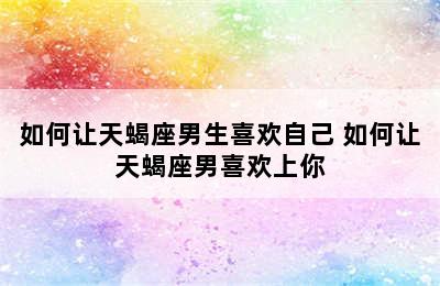 如何让天蝎座男生喜欢自己 如何让天蝎座男喜欢上你